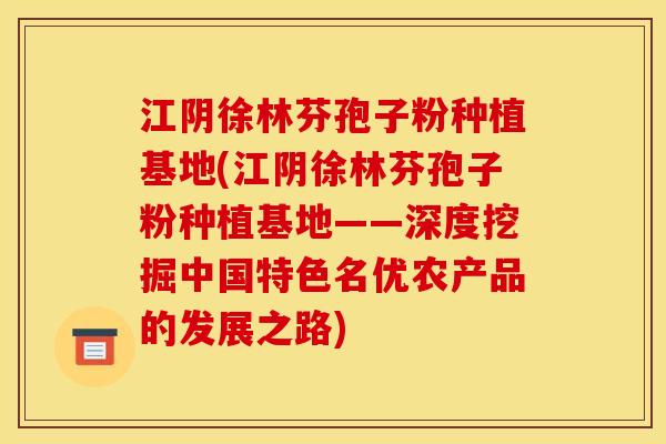 江阴徐林芬孢子粉种植基地(江阴徐林芬孢子粉种植基地——深度挖掘中国特色名优农产品的发展之路)