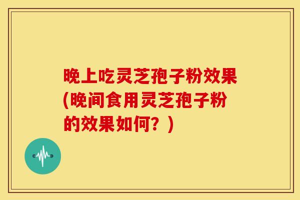 晚上吃灵芝孢子粉效果(晚间食用灵芝孢子粉的效果如何?)