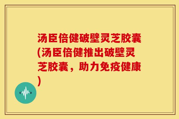 汤臣倍健破壁灵芝胶囊(汤臣倍健推出破壁灵芝胶囊，助力免疫健康)