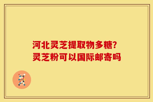 河北灵芝提取物多糖?灵芝粉可以国际邮寄吗