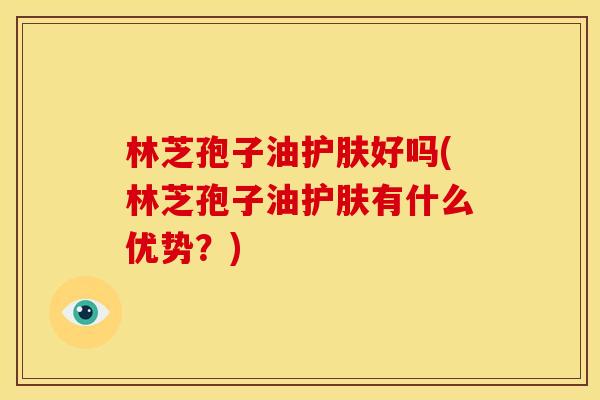林芝孢子油护肤好吗(林芝孢子油护肤有什么优势?)