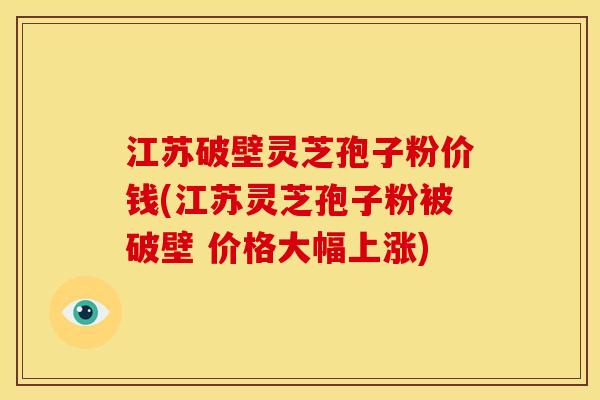 江苏破壁灵芝孢子粉价钱(江苏灵芝孢子粉被破壁 价格大幅上涨)