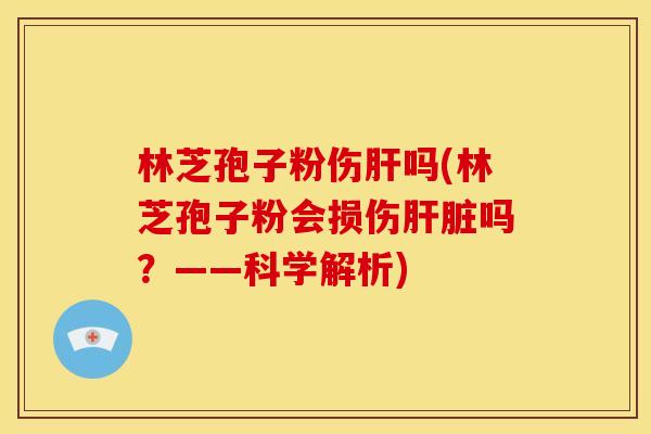 林芝孢子粉伤肝吗(林芝孢子粉会损伤肝脏吗?——科学解析)