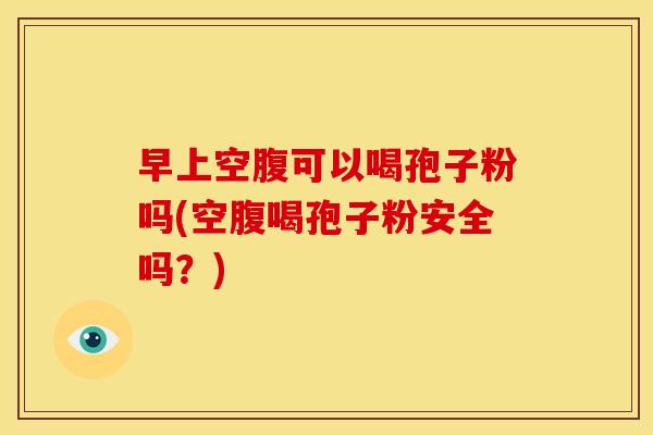 早上空腹可以喝孢子粉吗(空腹喝孢子粉安全吗？)