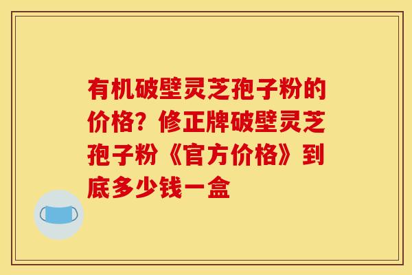 有机破壁灵芝孢子粉的价格?修正牌破壁灵芝孢子粉《官方价格》到底多少钱一盒