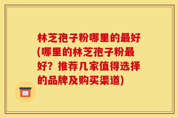 林芝孢子粉哪里的最好(哪里的林芝孢子粉最好?推荐几家值得选择的品牌及购买渠道)