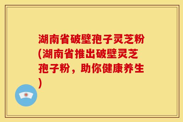 湖南省破壁孢子灵芝粉(湖南省推出破壁灵芝孢子粉,助你健康养生)