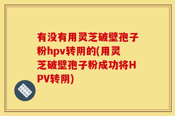 有没有用灵芝破壁孢子粉hpv转阴的(用灵芝破壁孢子粉成功将HPV转阴)