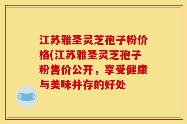 江苏雅圣灵芝孢子粉价格(江苏雅圣灵芝孢子粉售价公开，享受健康与美味并存的好处