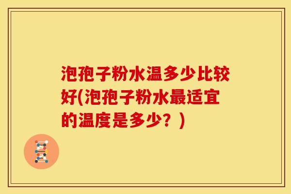 泡孢子粉水温多少比较好(泡孢子粉水最适宜的温度是多少？)