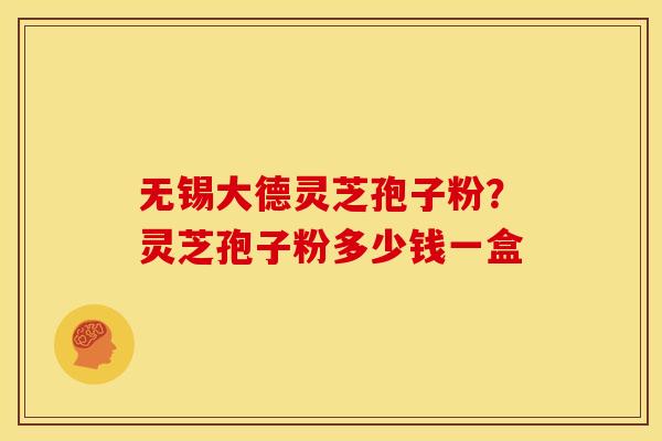 无锡大德灵芝孢子粉?灵芝孢子粉多少钱一盒
