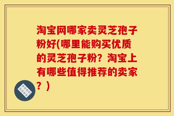 淘宝网哪家卖灵芝孢子粉好(哪里能购买优质的灵芝孢子粉？淘宝上有哪些值得推荐的卖家？)