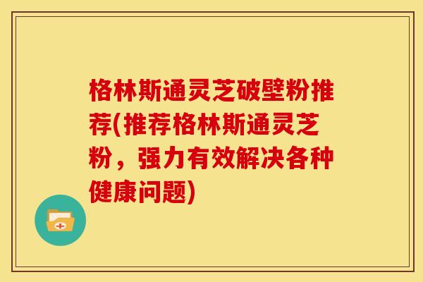 格林斯通灵芝破壁粉推荐(推荐格林斯通灵芝粉,强力有效解决各种健康问题)