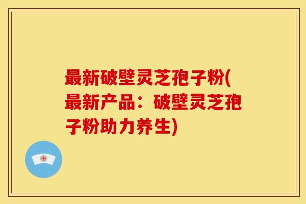 最新破壁灵芝孢子粉(最新产品:破壁灵芝孢子粉助力养生)