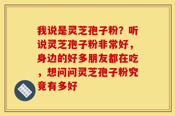 我说是灵芝孢子粉?听说灵芝孢子粉非常好,身边的好多朋友都在吃,想问问灵芝孢子粉究竟有多好