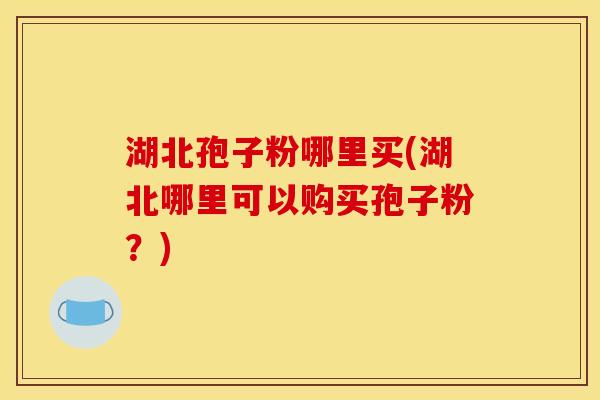 湖北孢子粉哪里买(湖北哪里可以购买孢子粉?)