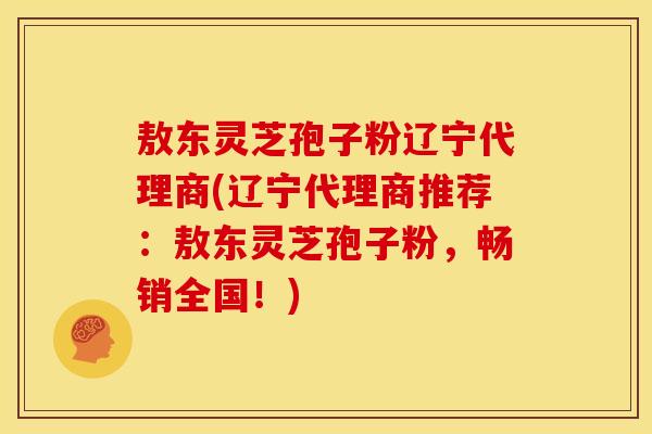 敖东灵芝孢子粉辽宁代理商(辽宁代理商推荐:敖东灵芝孢子粉,畅销全国!)