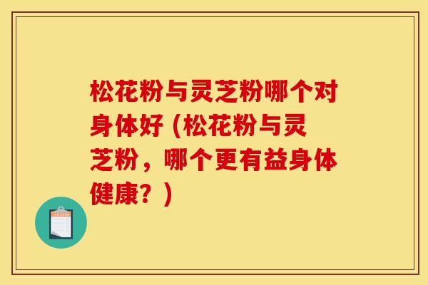 松花粉与灵芝粉哪个对身体好 (松花粉与灵芝粉,哪个更有益身体健康?)