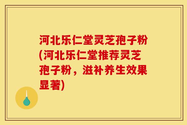 河北乐仁堂灵芝孢子粉(河北乐仁堂推荐灵芝孢子粉,滋补养生效果显著)