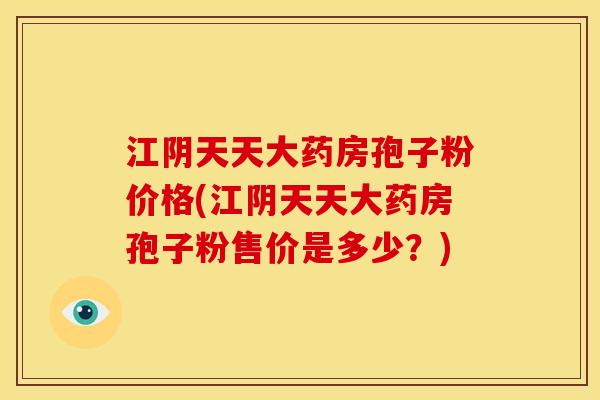 江阴天天大药房孢子粉价格(江阴天天大药房孢子粉售价是多少?)