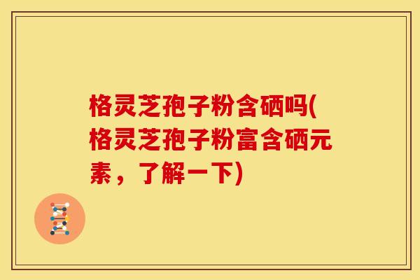 格灵芝孢子粉含硒吗(格灵芝孢子粉富含硒元素,了解一下)