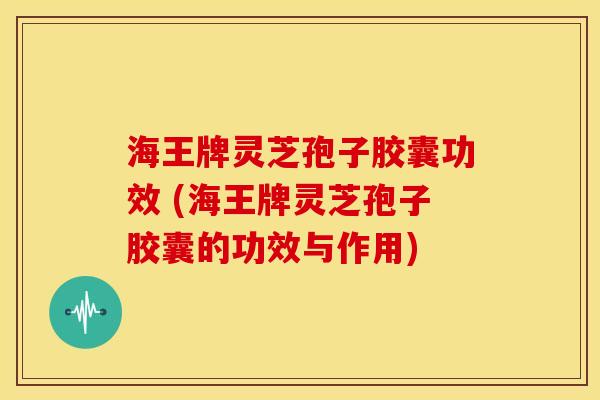 海王牌灵芝孢子胶囊功效 (海王牌灵芝孢子胶囊的功效与作用)