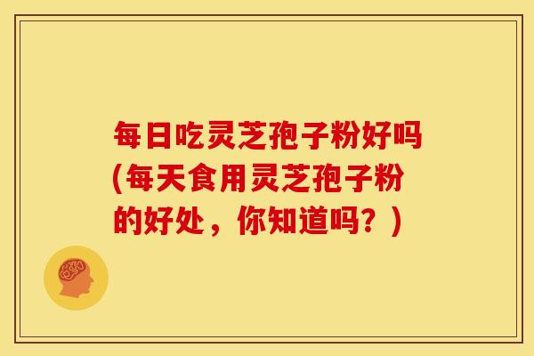 每日吃灵芝孢子粉好吗(每天食用灵芝孢子粉的好处,你知道吗?)