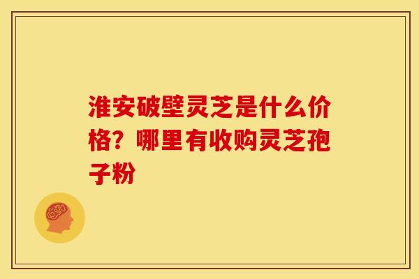 淮安破壁灵芝是什么价格？哪里有收购灵芝孢子粉