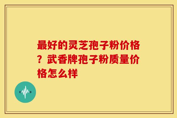 最好的灵芝孢子粉价格?武香牌孢子粉质量价格怎么样