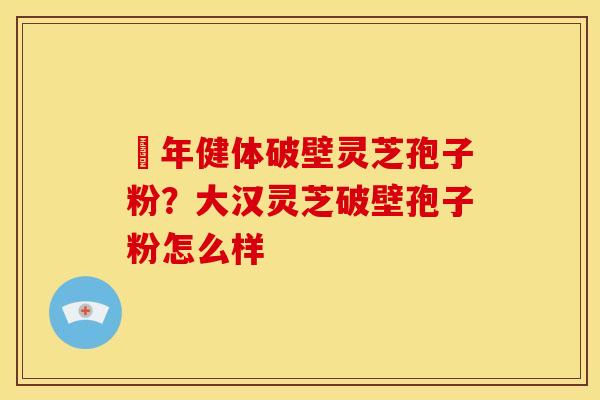栢年健体破壁灵芝孢子粉?大汉灵芝破壁孢子粉怎么样