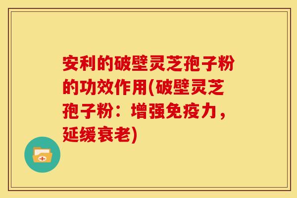 安利的破壁灵芝孢子粉的功效作用(破壁灵芝孢子粉：增强免疫力，延缓衰老)