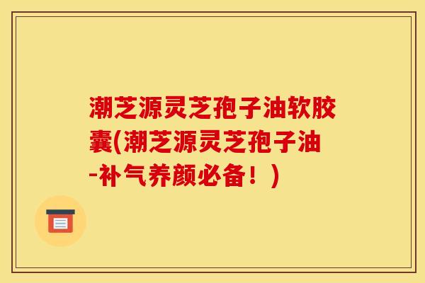 潮芝源灵芝孢子油软胶囊(潮芝源灵芝孢子油-补气养颜必备!)