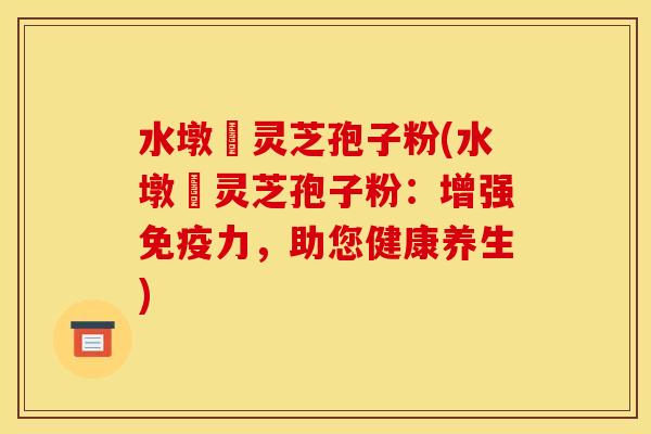 水墩菴灵芝孢子粉(水墩菴灵芝孢子粉:增强免疫力,助您健康养生)