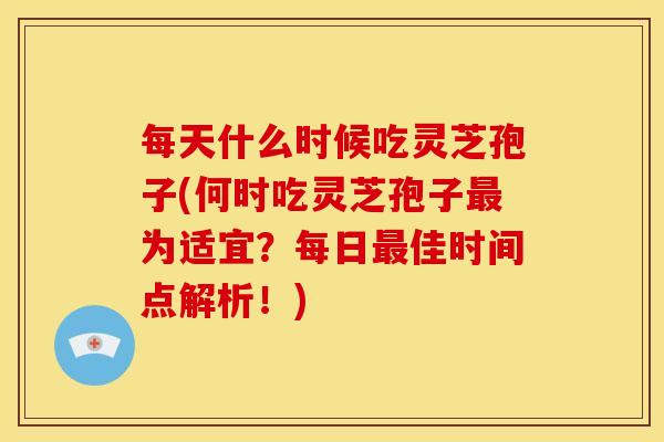 每天什么时候吃灵芝孢子(何时吃灵芝孢子最为适宜?每日最佳时间点解析!)