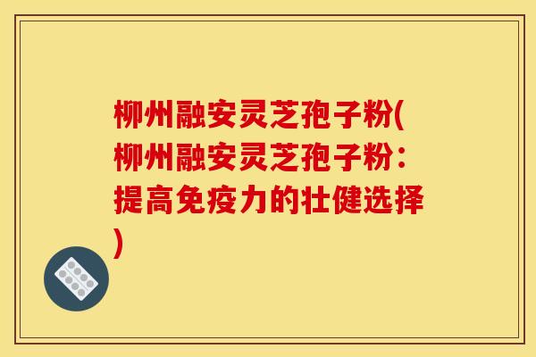 柳州融安灵芝孢子粉(柳州融安灵芝孢子粉:提高免疫力的壮健选择)