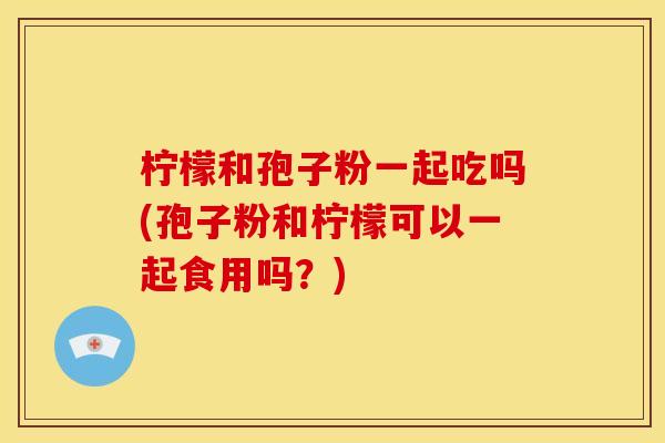 柠檬和孢子粉一起吃吗(孢子粉和柠檬可以一起食用吗？)