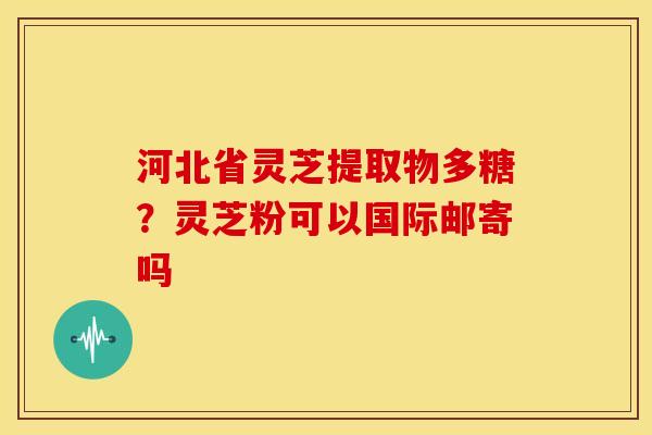 河北省灵芝提取物多糖?灵芝粉可以国际邮寄吗