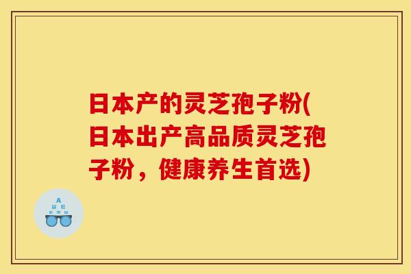 日本产的灵芝孢子粉(日本出产高品质灵芝孢子粉,健康养生首选)