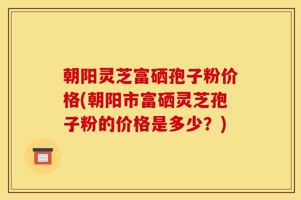 朝阳灵芝富硒孢子粉价格(朝阳市富硒灵芝孢子粉的价格是多少?)