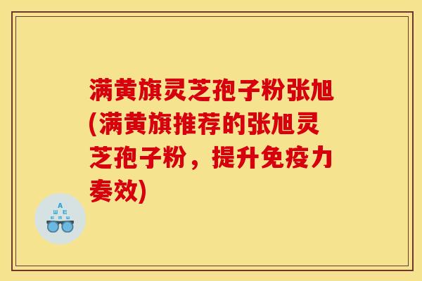 满黄旗灵芝孢子粉张旭(满黄旗推荐的张旭灵芝孢子粉,提升免疫力奏效)