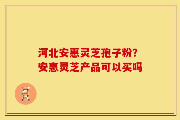 河北安惠灵芝孢子粉?安惠灵芝产品可以买吗