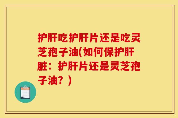 护肝吃护肝片还是吃灵芝孢子油(如何保护肝脏：护肝片还是灵芝孢子油？)