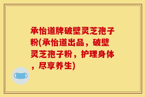 承怡道牌破壁灵芝孢子粉(承怡道出品，破壁灵芝孢子粉，护理身体，尽享养生)
