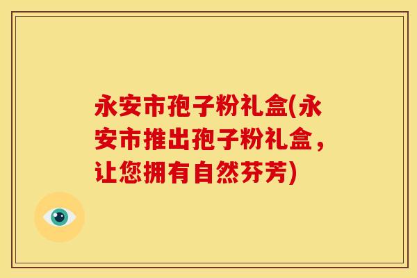 永安市孢子粉礼盒(永安市推出孢子粉礼盒，让您拥有自然芬芳)