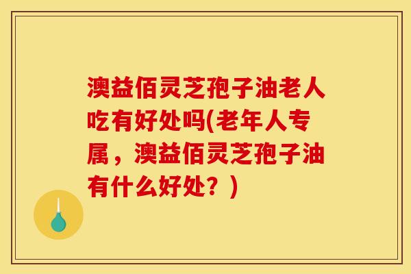 澳益佰灵芝孢子油老人吃有好处吗(老年人专属,澳益佰灵芝孢子油有什么好处?)