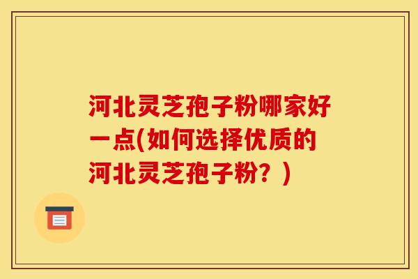 河北灵芝孢子粉哪家好一点(如何选择优质的河北灵芝孢子粉?)