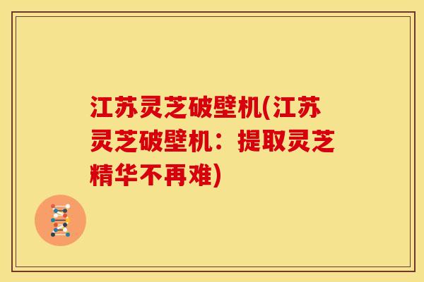 江苏灵芝破壁机(江苏灵芝破壁机:提取灵芝精华不再难)