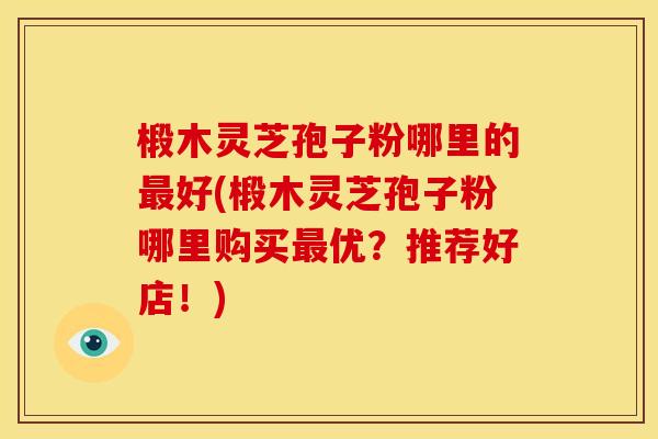 椴木灵芝孢子粉哪里的最好(椴木灵芝孢子粉哪里购买最优?推荐好店!)