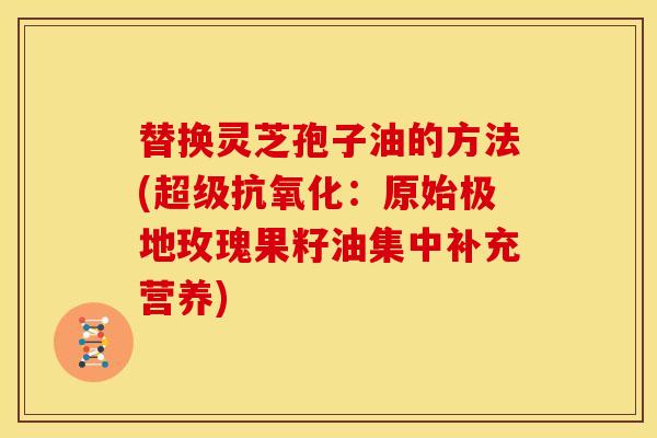 替换灵芝孢子油的方法(超级抗氧化:原始极地玫瑰果籽油集中补充营养)