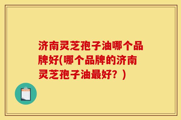 济南灵芝孢子油哪个品牌好(哪个品牌的济南灵芝孢子油最好?)